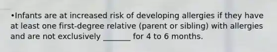 •Infants are at increased risk of developing allergies if they have at least one first-degree relative (parent or sibling) with allergies and are not exclusively _______ for 4 to 6 months.