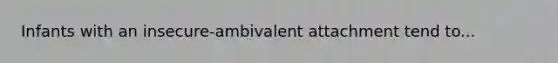 Infants with an insecure-ambivalent attachment tend to...