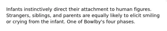 Infants instinctively direct their attachment to human figures. Strangers, siblings, and parents are equally likely to elicit smiling or crying from the infant. One of Bowlby's four phases.