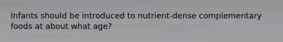 Infants should be introduced to nutrient-dense complementary foods at about what age?