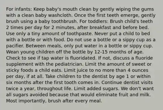 For infants: Keep baby's mouth clean by gently wiping the gums with a clean baby washcloth. Once the first teeth emerge, gently brush using a baby toothbrush. For toddlers: Brush child's teeth 2 times per day for 2 minutes, after breakfast and before bed. Use only a tiny amount of toothpaste. Never put a child to bed with a bottle or with food. Do not use a bottle or a sippy cup as a pacifier. Between meals, only put water in a bottle or sippy cup. Wean young children off the bottle by 12-15 months of age. Check to see if tap water is fluoridated. If not, discuss a fluoride supplement with the pediatrician. Limit the amount of sweet or sticky foods a child eats. Limit juice to no more than 4 ounces per day, if at all. Take children to the dentist by age 1 or within six months after the first tooth comes in. Continue dentist visits twice a year, throughout life. Limit added sugars. We don't want all sugars avoided because that would eliminate fruit and milk. Most importantly, brush after every meal.