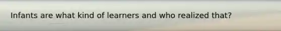 Infants are what kind of learners and who realized that?