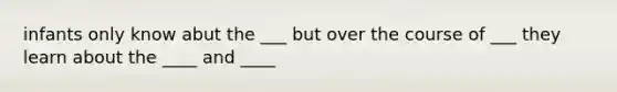 infants only know abut the ___ but over the course of ___ they learn about the ____ and ____