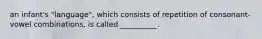 an infant's "language", which consists of repetition of consonant-vowel combinations, is called __________.