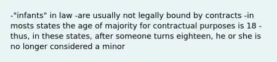 -"infants" in law -are usually not legally bound by contracts -in mosts states the age of majority for contractual purposes is 18 -thus, in these states, after someone turns eighteen, he or she is no longer considered a minor