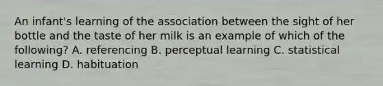 An infant's learning of the association between the sight of her bottle and the taste of her milk is an example of which of the following? A. referencing B. perceptual learning C. statistical learning D. habituation