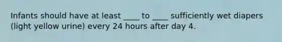 Infants should have at least ____ to ____ sufficiently wet diapers (light yellow urine) every 24 hours after day 4.