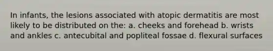 In infants, the lesions associated with atopic dermatitis are most likely to be distributed on the: a. cheeks and forehead b. wrists and ankles c. antecubital and popliteal fossae d. flexural surfaces