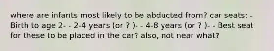 where are infants most likely to be abducted from? car seats: - Birth to age 2- - 2-4 years (or ? )- - 4-8 years (or ? )- - Best seat for these to be placed in the car? also, not near what?