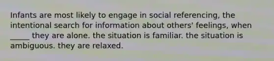 Infants are most likely to engage in social referencing, the intentional search for information about others' feelings, when _____ they are alone. the situation is familiar. the situation is ambiguous. they are relaxed.