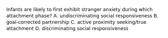 Infants are likely to first exhibit stranger anxiety during which attachment phase? A. undiscriminating social responsiveness B. goal-corrected partnership C. active proximity seeking/true attachment D. discriminating social responsiveness