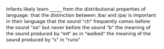 Infants likely learn _____ from the distributional properties of language. that the distinction between /ba/ and /pa/ is important in their language that the sound "ch" frequently comes before the sound "oo" but never before the sound "b" the meaning of the sound produced by "ed" as in "walked" the meaning of the sound produced by "s" in "runs"