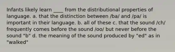 Infants likely learn ____ from the distributional properties of language. a. that the distinction between /ba/ and /pa/ is important in their language. b. all of these c. that the sound /ch/ frequently comes before the sound /oo/ but never before the sound "b" d. the meaning of the sound produced by "ed" as in "walked"