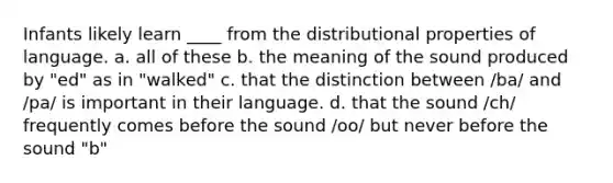 Infants likely learn ____ from the distributional properties of language. a. all of these b. the meaning of the sound produced by "ed" as in "walked" c. that the distinction between /ba/ and /pa/ is important in their language. d. that the sound /ch/ frequently comes before the sound /oo/ but never before the sound "b"