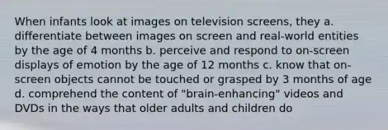 When infants look at images on television screens, they a. differentiate between images on screen and real-world entities by the age of 4 months b. perceive and respond to on-screen displays of emotion by the age of 12 months c. know that on-screen objects cannot be touched or grasped by 3 months of age d. comprehend the content of "brain-enhancing" videos and DVDs in the ways that older adults and children do