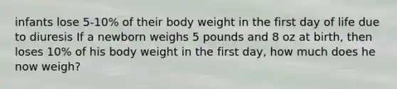 infants lose 5-10% of their body weight in the first day of life due to diuresis If a newborn weighs 5 pounds and 8 oz at birth, then loses 10% of his body weight in the first day, how much does he now weigh?