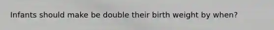 Infants should make be double their birth weight by when?