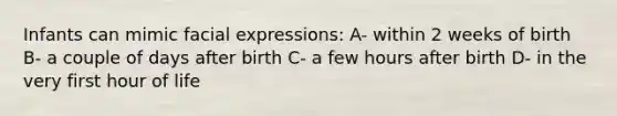 Infants can mimic facial expressions: A- within 2 weeks of birth B- a couple of days after birth C- a few hours after birth D- in the very first hour of life