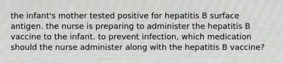 the infant's mother tested positive for hepatitis B surface antigen. the nurse is preparing to administer the hepatitis B vaccine to the infant. to prevent infection, which medication should the nurse administer along with the hepatitis B vaccine?