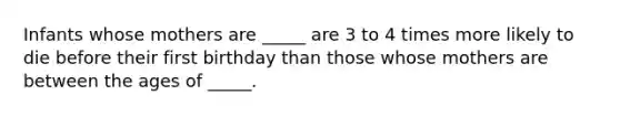 Infants whose mothers are _____ are 3 to 4 times more likely to die before their first birthday than those whose mothers are between the ages of _____.