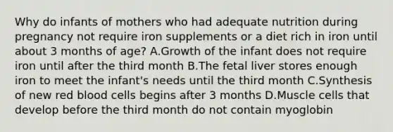 Why do infants of mothers who had adequate nutrition during pregnancy not require iron supplements or a diet rich in iron until about 3 months of age? A.Growth of the infant does not require iron until after the third month B.The fetal liver stores enough iron to meet the infant's needs until the third month C.Synthesis of new red blood cells begins after 3 months D.Muscle cells that develop before the third month do not contain myoglobin