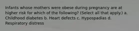 Infants whose mothers were obese during pregnancy are at higher risk for which of the following? (Select all that apply.) a. Childhood diabetes b. Heart defects c. Hypospadias d. Respiratory distress