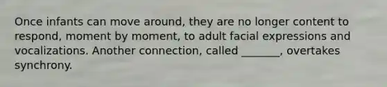 Once infants can move around, they are no longer content to respond, moment by moment, to adult facial expressions and vocalizations. Another connection, called _______, overtakes synchrony.