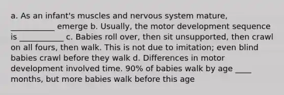 a. As an infant's muscles and nervous system mature, ___________ emerge b. Usually, the motor development sequence is ___________ c. Babies roll over, then sit unsupported, then crawl on all fours, then walk. This is not due to imitation; even blind babies crawl before they walk d. Differences in motor development involved time. 90% of babies walk by age ____ months, but more babies walk before this age