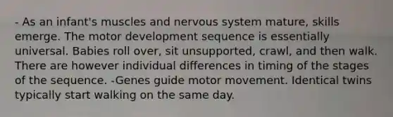 - As an infant's muscles and nervous system mature, skills emerge. The motor development sequence is essentially universal. Babies roll over, sit unsupported, crawl, and then walk. There are however individual differences in timing of the stages of the sequence. -Genes guide motor movement. Identical twins typically start walking on the same day.