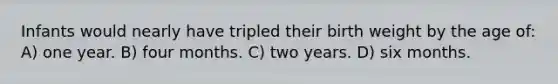 Infants would nearly have tripled their birth weight by the age of: A) one year. B) four months. C) two years. D) six months.