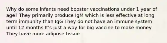 Why do some infants need booster vaccinations under 1 year of age? They primarily produce IgM which is less effective at long term immunity than IgG They do not have an immune system until 12 months It's just a way for big vaccine to make money They have more adipose tissue