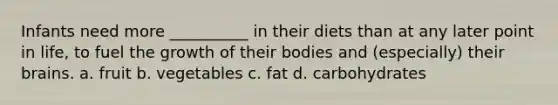 Infants need more __________ in their diets than at any later point in life, to fuel the growth of their bodies and (especially) their brains. a. fruit b. vegetables c. fat d. carbohydrates