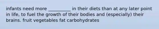 infants need more __________ in their diets than at any later point in life, to fuel the growth of their bodies and (especially) their brains. fruit vegetables fat carbohydrates