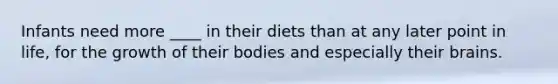 Infants need more ____ in their diets than at any later point in life, for the growth of their bodies and especially their brains.