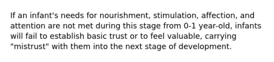 If an infant's needs for nourishment, stimulation, affection, and attention are not met during this stage from 0-1 year-old, infants will fail to establish basic trust or to feel valuable, carrying "mistrust" with them into the next stage of development.