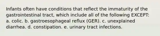 Infants often have conditions that reflect the immaturity of the gastrointestinal tract, which include all of the following EXCEPT: a. colic. b. gastroesophageal reflux (GER). c. unexplained diarrhea. d. constipation. e. urinary tract infections.