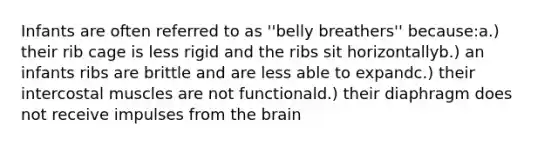 Infants are often referred to as ''belly breathers'' because:a.) their rib cage is less rigid and the ribs sit horizontallyb.) an infants ribs are brittle and are less able to expandc.) their intercostal muscles are not functionald.) their diaphragm does not receive impulses from the brain