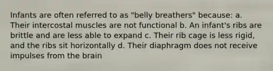 Infants are often referred to as "belly breathers" because: a. Their intercostal muscles are not functional b. An infant's ribs are brittle and are less able to expand c. Their rib cage is less rigid, and the ribs sit horizontally d. Their diaphragm does not receive impulses from the brain