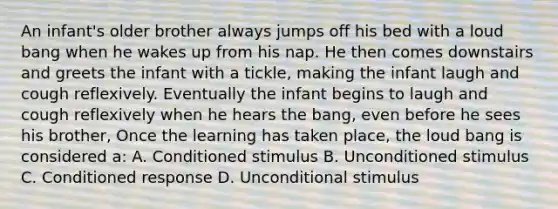 An infant's older brother always jumps off his bed with a loud bang when he wakes up from his nap. He then comes downstairs and greets the infant with a tickle, making the infant laugh and cough reflexively. Eventually the infant begins to laugh and cough reflexively when he hears the bang, even before he sees his brother, Once the learning has taken place, the loud bang is considered a: A. Conditioned stimulus B. Unconditioned stimulus C. Conditioned response D. Unconditional stimulus