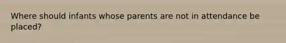 Where should infants whose parents are not in attendance be placed?