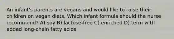 An infant's parents are vegans and would like to raise their children on vegan diets. Which infant formula should the nurse recommend? A) soy B) lactose-free C) enriched D) term with added long-chain fatty acids