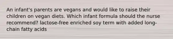 An infant's parents are vegans and would like to raise their children on vegan diets. Which infant formula should the nurse recommend? lactose-free enriched soy term with added long-chain fatty acids