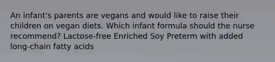 An infant's parents are vegans and would like to raise their children on vegan diets. Which infant formula should the nurse recommend? Lactose-free Enriched Soy Preterm with added long-chain fatty acids