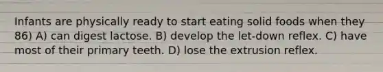 Infants are physically ready to start eating solid foods when they 86) A) can digest lactose. B) develop the let-down reflex. C) have most of their primary teeth. D) lose the extrusion reflex.