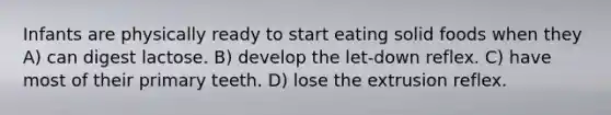 Infants are physically ready to start eating solid foods when they A) can digest lactose. B) develop the let-down reflex. C) have most of their primary teeth. D) lose the extrusion reflex.