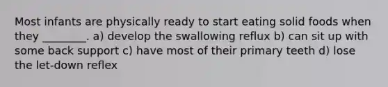 Most infants are physically ready to start eating solid foods when they ________. a) develop the swallowing reflux b) can sit up with some back support c) have most of their primary teeth d) lose the let-down reflex
