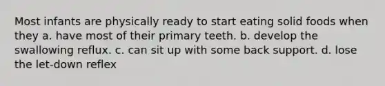 Most infants are physically ready to start eating solid foods when they a. have most of their primary teeth. b. develop the swallowing reflux. c. can sit up with some back support. d. lose the let-down reflex