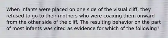 When infants were placed on one side of the visual cliff, they refused to go to their mothers who were coaxing them onward from the other side of the cliff. The resulting behavior on the part of most infants was cited as evidence for which of the following?