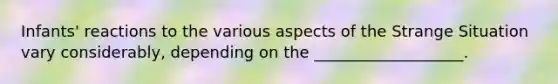 Infants' reactions to the various aspects of the Strange Situation vary considerably, depending on the ___________________.