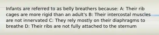 Infants are referred to as belly breathers because: A: Their rib cages are more rigid than an adult's B: Their intercostal muscles are not innervated C: They rely mostly on their diaphragms to breathe D: Their ribs are not fully attached to the sternum